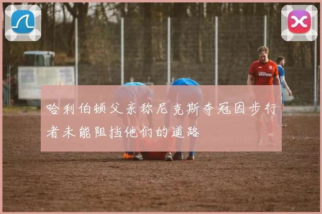 哈利伯顿父亲称尼克斯夺冠因步行者未能阻挡他们的道路