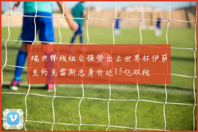 瑞典锋线组合强势出击世界杯伊萨克约克雷斯总身价达15亿双枪