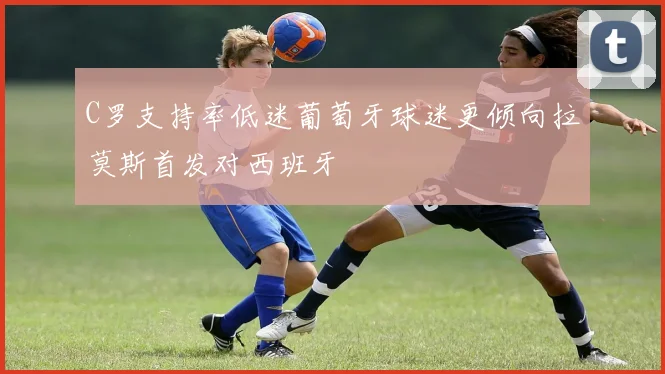 C罗支持率低迷葡萄牙球迷更倾向拉莫斯首发对西班牙