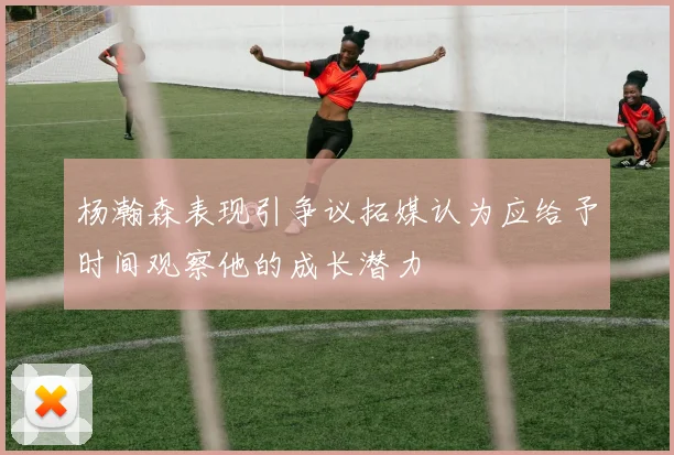 杨瀚森表现引争议拓媒认为应给予时间观察他的成长潜力