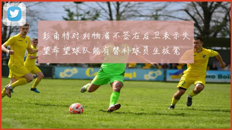 彭南特对利物浦不签右后卫表示失望希望球队能有替补球员坐板凳