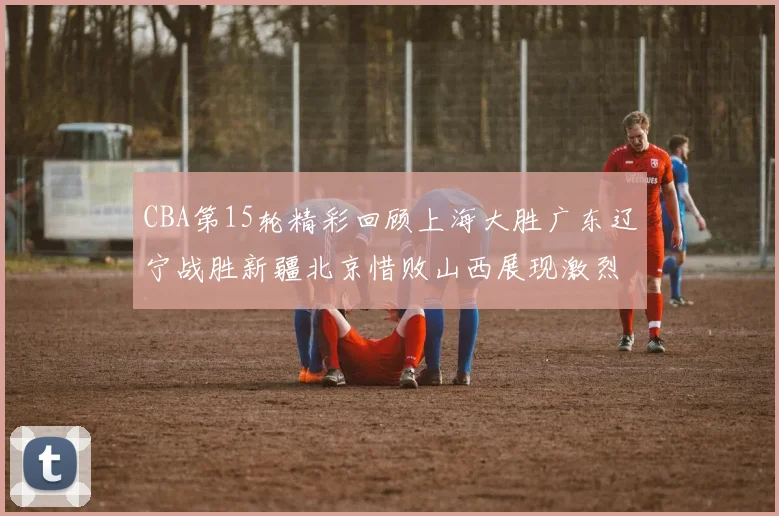CBA第15轮精彩回顾上海大胜广东辽宁战胜新疆北京惜败山西展现激烈竞争