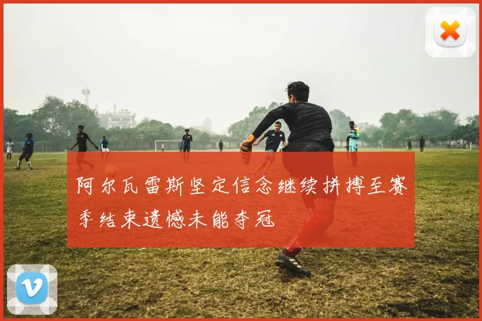 阿尔瓦雷斯坚定信念继续拼搏至赛季结束遗憾未能夺冠