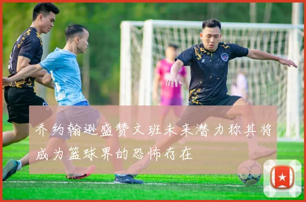 乔约翰逊盛赞文班未来潜力称其将成为篮球界的恐怖存在