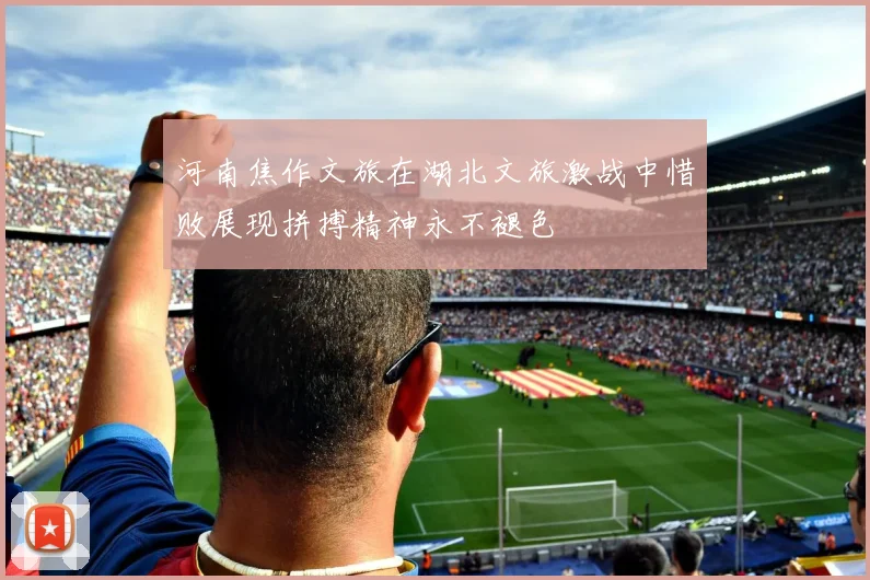 河南焦作文旅在湖北文旅激战中惜败展现拼搏精神永不褪色