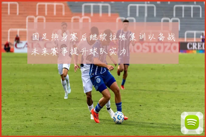 国足热身赛后继续拉练集训以备战未来赛事提升球队实力