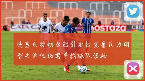 德塞利称切尔西引进拉克鲁瓦为明智之举但仍需寻找球队领袖