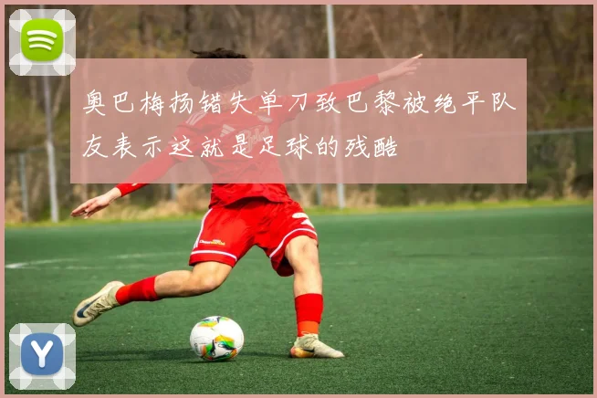 奥巴梅扬错失单刀致巴黎被绝平队友表示这就是足球的残酷