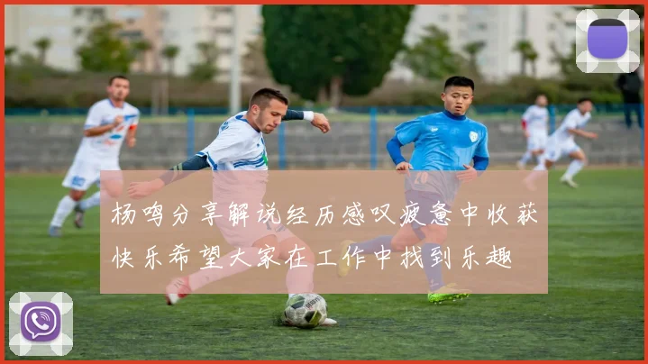 杨鸣分享解说经历感叹疲惫中收获快乐希望大家在工作中找到乐趣
