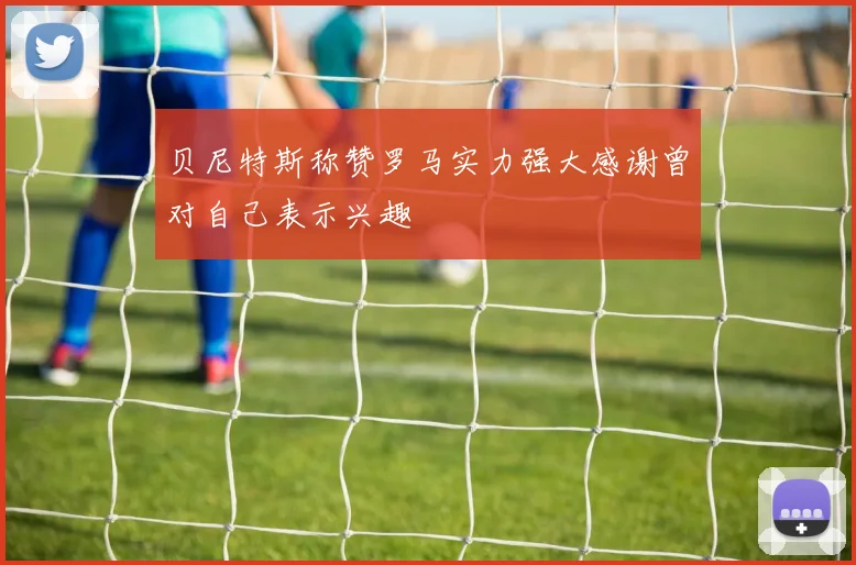贝尼特斯称赞罗马实力强大感谢曾对自己表示兴趣