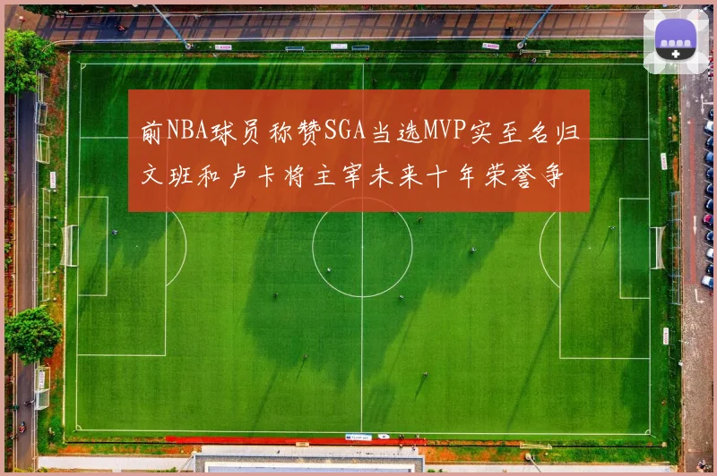 前NBA球员称赞SGA当选MVP实至名归文班和卢卡将主宰未来十年荣誉争夺