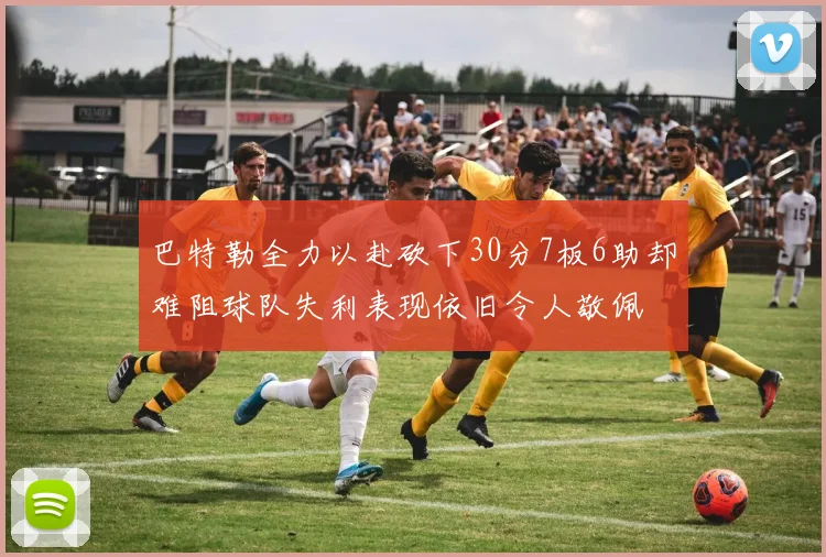 巴特勒全力以赴砍下30分7板6助却难阻球队失利表现依旧令人敬佩