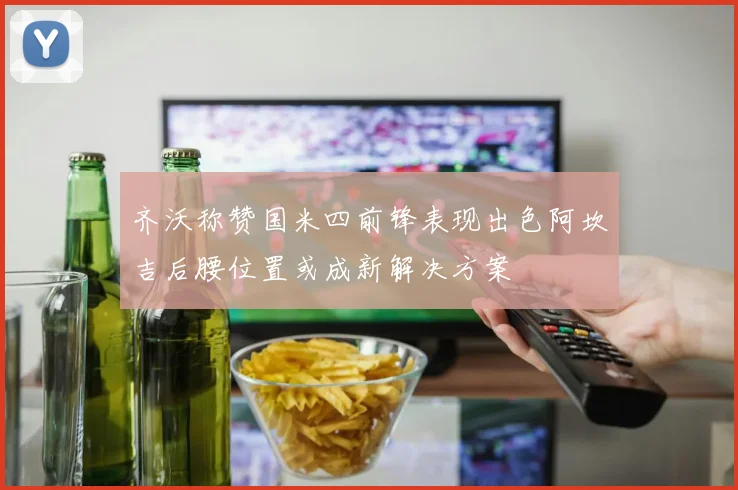 齐沃称赞国米四前锋表现出色阿坎吉后腰位置或成新解决方案