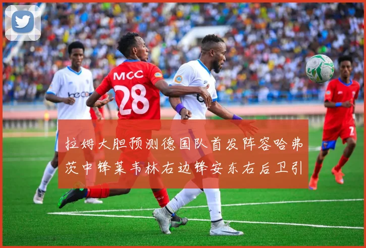 拉姆大胆预测德国队首发阵容哈弗茨中锋莱韦林右边锋安东右后卫引发热议