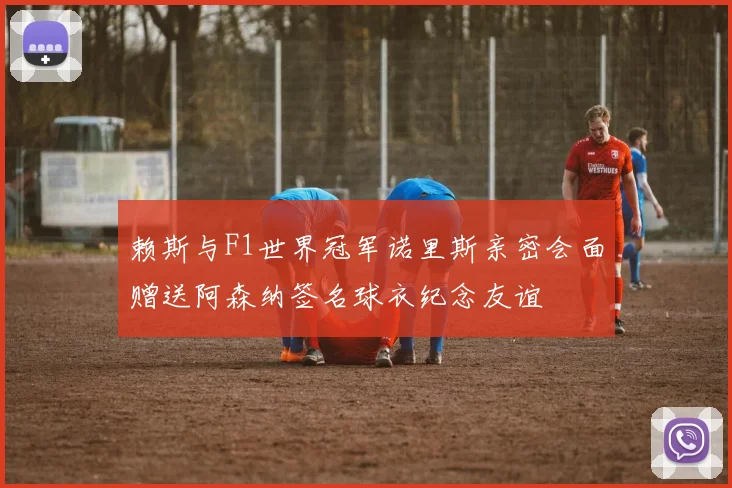 赖斯与F1世界冠军诺里斯亲密会面赠送阿森纳签名球衣纪念友谊