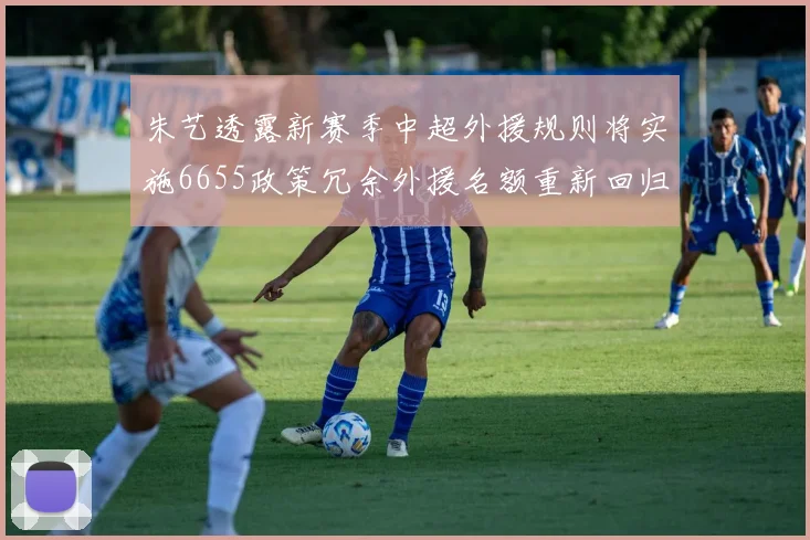 朱艺透露新赛季中超外援规则将实施6655政策冗余外援名额重新回归球队配置