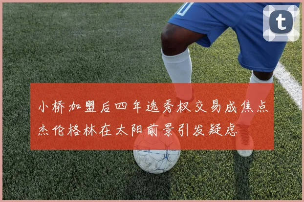 小桥加盟后四年选秀权交易成焦点杰伦格林在太阳前景引发疑虑