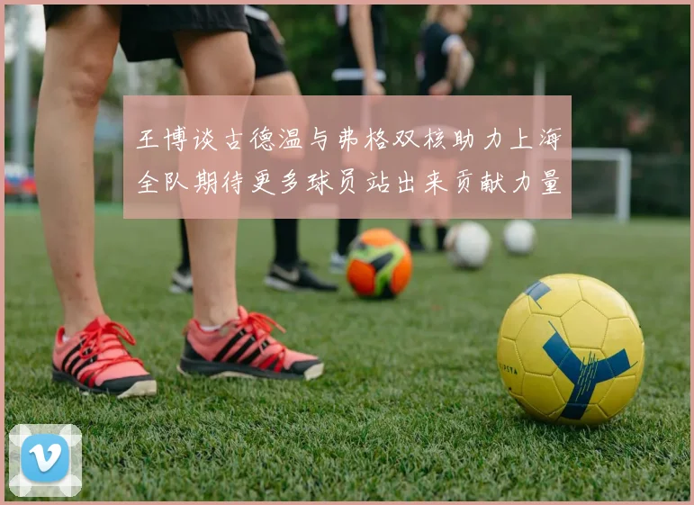 王博谈古德温与弗格双核助力上海全队期待更多球员站出来贡献力量