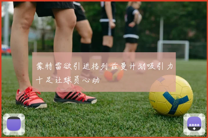 蒙特雷欲引进格列兹曼计划吸引力十足让球员心动
