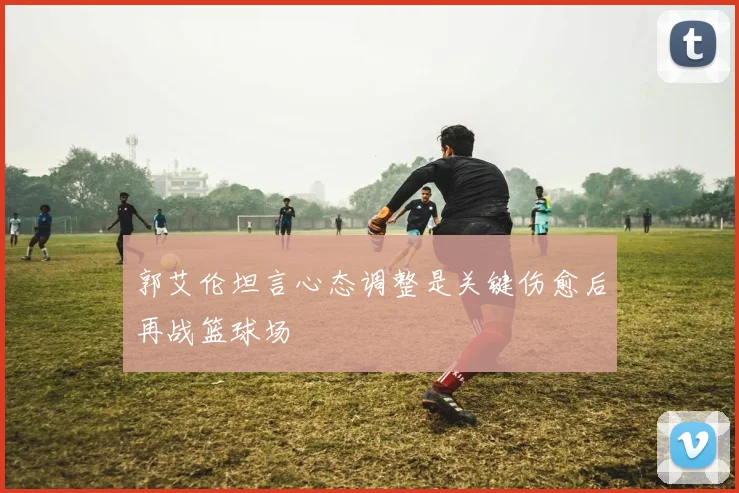 郭艾伦坦言心态调整是关键伤愈后再战篮球场